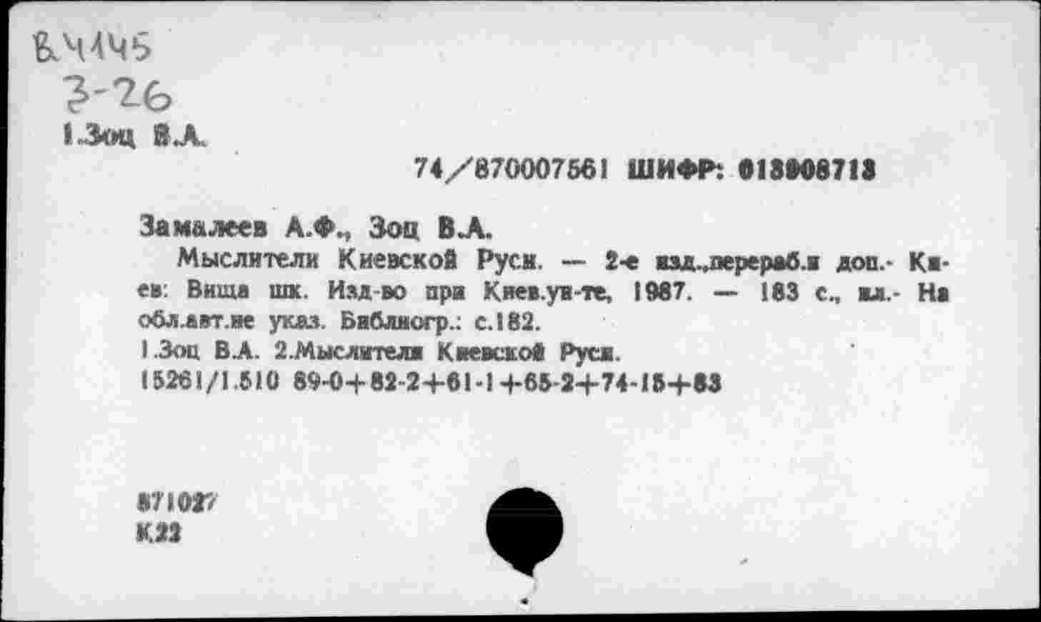 ﻿&Ч4Ч5
13оц В А
74/870007561 ШИФР: 013*08713
За малеев А.Ф., Зои В А
Мыслители Киевской Руси. — 2-е взд^перерабл доп.- Киев: Вита шк. Изд во при Киев.ув-те, 1987. — 183 с., вл.- Ни обл.авт.не указ. Бабллогр.; с. 182.
1.3оц В.А. 2.Мыслителж Киевской» Руси.
15261/1.510 89-0+82-2+61-1+65-2+74-13+83
«7 ЮГ/ К.22